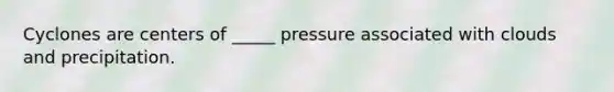 Cyclones are centers of _____ pressure associated with clouds and precipitation.