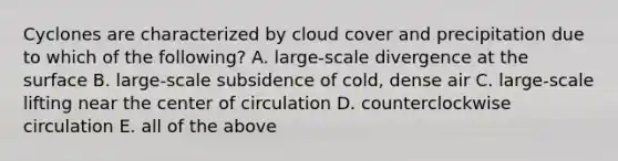 Cyclones are characterized by cloud cover and precipitation due to which of the following? A. large-scale divergence at the surface B. large-scale subsidence of cold, dense air C. large-scale lifting near the center of circulation D. counterclockwise circulation E. all of the above