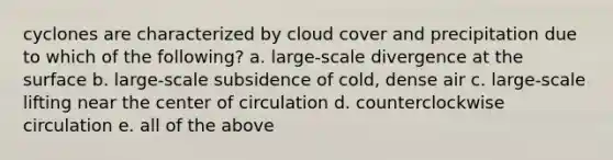 cyclones are characterized by cloud cover and precipitation due to which of the following? a. large-scale divergence at the surface b. large-scale subsidence of cold, dense air c. large-scale lifting near the center of circulation d. counterclockwise circulation e. all of the above