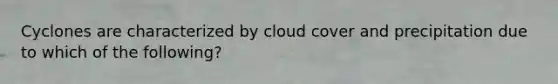 Cyclones are characterized by cloud cover and precipitation due to which of the following?