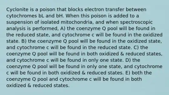 Cyclonite is a poison that blocks electron transfer between cytochromes bL and bH. When this poison is added to a suspension of isolated mitochondria, and when spectroscopic analysis is performed, A) the coenzyme Q pool will be found in the reduced state, and cytochrome c will be found in the oxidized state. B) the coenzyme Q pool will be found in the oxidized state, and cytochrome c will be found in the reduced state. C) the coenzyme Q pool will be found in both oxidized & reduced states, and cytochrome c will be found in only one state. D) the coenzyme Q pool will be found in only one state, and cytochrome c will be found in both oxidized & reduced states. E) both the coenzyme Q pool and cytochrome c will be found in both oxidized & reduced states.