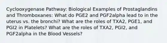 Cyclooxygenase Pathway: Biological Examples of Prostaglandins and Thromboxanes: What do PGE2 and PGF2alpha lead to in the uterus vs. the bronchi? What are the roles of TXA2, PGE1, and PGI2 in Platelets? What are the roles of TXA2, PGI2, and PGF2alpha in <a href='https://www.questionai.com/knowledge/k7oXMfj7lk-the-blood' class='anchor-knowledge'>the blood</a> Vessels?