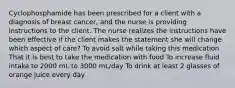 Cyclophosphamide has been prescribed for a client with a diagnosis of breast cancer, and the nurse is providing instructions to the client. The nurse realizes the instructions have been effective if the client makes the statement she will change which aspect of care? To avoid salt while taking this medication That it is best to take the medication with food To increase fluid intake to 2000 mL to 3000 mL/day To drink at least 2 glasses of orange juice every day