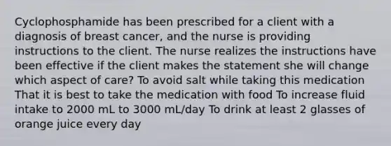 Cyclophosphamide has been prescribed for a client with a diagnosis of breast cancer, and the nurse is providing instructions to the client. The nurse realizes the instructions have been effective if the client makes the statement she will change which aspect of care? To avoid salt while taking this medication That it is best to take the medication with food To increase fluid intake to 2000 mL to 3000 mL/day To drink at least 2 glasses of orange juice every day