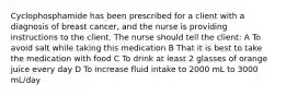 Cyclophosphamide has been prescribed for a client with a diagnosis of breast cancer, and the nurse is providing instructions to the client. The nurse should tell the client: A To avoid salt while taking this medication B That it is best to take the medication with food C To drink at least 2 glasses of orange juice every day D To increase fluid intake to 2000 mL to 3000 mL/day