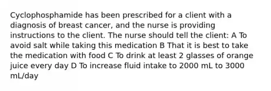 Cyclophosphamide has been prescribed for a client with a diagnosis of breast cancer, and the nurse is providing instructions to the client. The nurse should tell the client: A To avoid salt while taking this medication B That it is best to take the medication with food C To drink at least 2 glasses of orange juice every day D To increase fluid intake to 2000 mL to 3000 mL/day