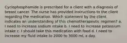 Cyclophosphamide is prescribed for a client with a diagnosis of breast cancer. The nurse has provided instructions to the client regarding the medication. Which statement by the client indicates an understanding of this chemotherapeutic regimen? a. I need to increase sodium intake b. I need to increase potassium intake c. I should take this medication with food d. I need to increase my fluid intake to 2000 to 3000 mL a day.