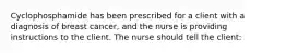 Cyclophosphamide has been prescribed for a client with a diagnosis of breast cancer, and the nurse is providing instructions to the client. The nurse should tell the client: