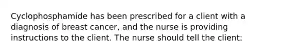 Cyclophosphamide has been prescribed for a client with a diagnosis of breast cancer, and the nurse is providing instructions to the client. The nurse should tell the client: