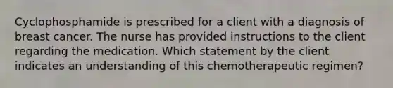 Cyclophosphamide is prescribed for a client with a diagnosis of breast cancer. The nurse has provided instructions to the client regarding the medication. Which statement by the client indicates an understanding of this chemotherapeutic regimen?