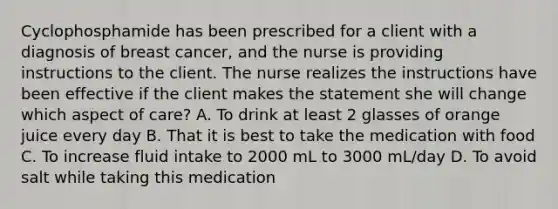 Cyclophosphamide has been prescribed for a client with a diagnosis of breast cancer, and the nurse is providing instructions to the client. The nurse realizes the instructions have been effective if the client makes the statement she will change which aspect of care? A. To drink at least 2 glasses of orange juice every day B. That it is best to take the medication with food C. To increase fluid intake to 2000 mL to 3000 mL/day D. To avoid salt while taking this medication