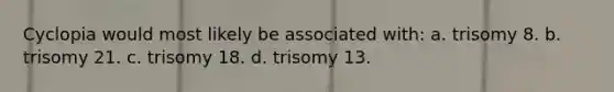 Cyclopia would most likely be associated with: a. trisomy 8. b. trisomy 21. c. trisomy 18. d. trisomy 13.