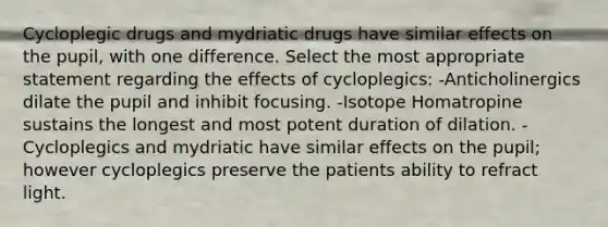 Cycloplegic drugs and mydriatic drugs have similar effects on the pupil, with one difference. Select the most appropriate statement regarding the effects of cycloplegics: -Anticholinergics dilate the pupil and inhibit focusing. -Isotope Homatropine sustains the longest and most potent duration of dilation. -Cycloplegics and mydriatic have similar effects on the pupil; however cycloplegics preserve the patients ability to refract light.