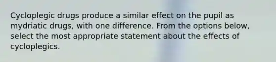 Cycloplegic drugs produce a similar effect on the pupil as mydriatic drugs, with one difference. From the options below, select the most appropriate statement about the effects of cycloplegics.