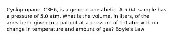 Cyclopropane, C3H6, is a general anesthetic. A 5.0-L sample has a pressure of 5.0 atm. What is the volume, in liters, of the anesthetic given to a patient at a pressure of 1.0 atm with no change in temperature and amount of gas? Boyle's Law