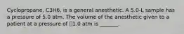 Cyclopropane, C3H6, is a general anesthetic. A 5.0-L sample has a pressure of 5.0 atm. The volume of the anesthetic given to a patient at a pressure of 1.0 atm is _______.