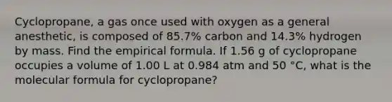 Cyclopropane, a gas once used with oxygen as a general anesthetic, is composed of 85.7% carbon and 14.3% hydrogen by mass. Find the empirical formula. If 1.56 g of cyclopropane occupies a volume of 1.00 L at 0.984 atm and 50 °C, what is the molecular formula for cyclopropane?