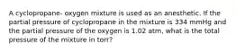 A cyclopropane- oxygen mixture is used as an anesthetic. If the partial pressure of cyclopropane in the mixture is 334 mmHg and the partial pressure of the oxygen is 1.02 atm, what is the total pressure of the mixture in torr?