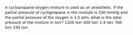 A cyclopropane-oxygen mixture is used as an anesthetic. If the partial pressure of cyclopropane in the mixture is 330 mmHg and the partial pressure of the oxygen is 1.0 atm, what is the total pressure of the mixture in torr? 1100 torr 430 torr 1.4 torr 760 torr 330 torr