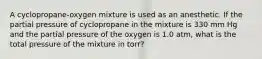 A cyclopropane-oxygen mixture is used as an anesthetic. If the partial pressure of cyclopropane in the mixture is 330 mm Hg and the partial pressure of the oxygen is 1.0 atm, what is the total pressure of the mixture in torr?