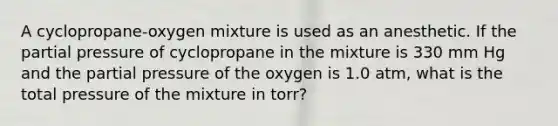 A cyclopropane-oxygen mixture is used as an anesthetic. If the partial pressure of cyclopropane in the mixture is 330 mm Hg and the partial pressure of the oxygen is 1.0 atm, what is the total pressure of the mixture in torr?