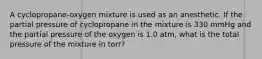 A cyclopropane-oxygen mixture is used as an anesthetic. If the partial pressure of cyclopropane in the mixture is 330 mmHg and the partial pressure of the oxygen is 1.0 atm, what is the total pressure of the mixture in torr?