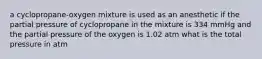 a cyclopropane-oxygen mixture is used as an anesthetic if the partial pressure of cyclopropane in the mixture is 334 mmHg and the partial pressure of the oxygen is 1.02 atm what is the total pressure in atm