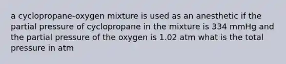 a cyclopropane-oxygen mixture is used as an anesthetic if the partial pressure of cyclopropane in the mixture is 334 mmHg and the partial pressure of the oxygen is 1.02 atm what is the total pressure in atm