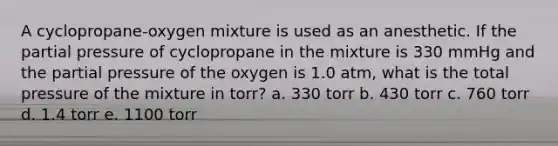 A cyclopropane-oxygen mixture is used as an anesthetic. If the partial pressure of cyclopropane in the mixture is 330 mmHg and the partial pressure of the oxygen is 1.0 atm, what is the total pressure of the mixture in torr? a. 330 torr b. 430 torr c. 760 torr d. 1.4 torr e. 1100 torr