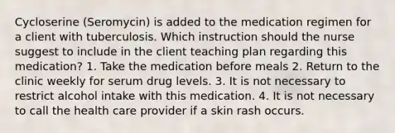 Cycloserine (Seromycin) is added to the medication regimen for a client with tuberculosis. Which instruction should the nurse suggest to include in the client teaching plan regarding this medication? 1. Take the medication before meals 2. Return to the clinic weekly for serum drug levels. 3. It is not necessary to restrict alcohol intake with this medication. 4. It is not necessary to call the health care provider if a skin rash occurs.