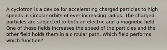 A cyclotron is a device for accelerating charged particles to high speeds in circular orbits of ever-increasing radius. The charged particles are subjected to both an electric and a magnetic field. One of these fields increases the speed of the particles and the other field holds them in a circular path. Which field performs which function?