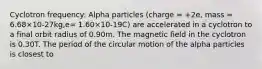 Cyclotron frequency: Alpha particles (charge = +2e, mass = 6.68×10-27kg,e= 1.60×10-19C) are accelerated in a cyclotron to a final orbit radius of 0.90m. The magnetic field in the cyclotron is 0.30T. The period of the circular motion of the alpha particles is closest to