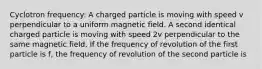 Cyclotron frequency: A charged particle is moving with speed v perpendicular to a uniform magnetic field. A second identical charged particle is moving with speed 2v perpendicular to the same magnetic field. If the frequency of revolution of the first particle is f, the frequency of revolution of the second particle is