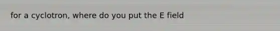for a cyclotron, where do you put the E field
