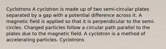 Cyclotrons A cyclotron is made up of two semi-circular plates separated by a gap with a potential difference across it. A magnetic field is applied so that it is perpendicular to the semi-circles. Charged particles follow a circular path parallel to the plates due to the magnetic field. A cyclotron is a method of accelerating particles. Cyclotrons