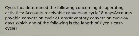 Cyco, Inc. determined the following concerning its operating activities: Accounts receivable conversion cycle18 days<a href='https://www.questionai.com/knowledge/kWc3IVgYEK-accounts-payable' class='anchor-knowledge'>accounts payable</a> conversion cycle21 daysInventory conversion cycle24 days Which one of the following is the length of Cyco's cash cycle?