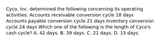 Cyco, Inc. determined the following concerning its operating activities: Accounts receivable conversion cycle 18 days <a href='https://www.questionai.com/knowledge/kWc3IVgYEK-accounts-payable' class='anchor-knowledge'>accounts payable</a> conversion cycle 21 days Inventory conversion cycle 24 days Which one of the following is the length of Cyco's cash cycle? A. 42 days. B. 39 days. C. 21 days. D. 15 days.