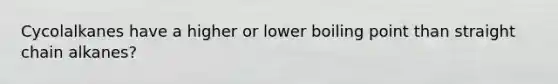 Cycolalkanes have a higher or lower boiling point than straight chain alkanes?