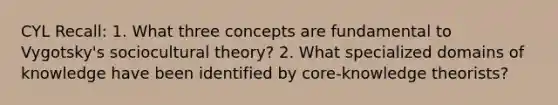 CYL Recall: 1. What three concepts are fundamental to Vygotsky's sociocultural theory? 2. What specialized domains of knowledge have been identified by core-knowledge theorists?