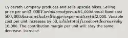 CylcePath Company produces and sells upscale bikes. Selling price per unit2,000Variable cost per unit1,000Annual fixed cost500,000 Assume that selling price per unit is still2,000. Variable cost per unit increases by 50, while total fixed cost decreases by10,000. The contribution margin per unit will: stay the same. decrease. increase.