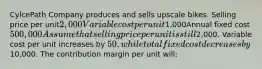 CylcePath Company produces and sells upscale bikes. Selling price per unit2,000Variable cost per unit1,000Annual fixed cost500,000 Assume that selling price per unit is still2,000. Variable cost per unit increases by 50, while total fixed cost decreases by10,000. The contribution margin per unit will: