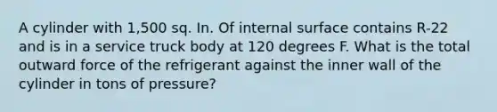 A cylinder with 1,500 sq. In. Of internal surface contains R-22 and is in a service truck body at 120 degrees F. What is the total outward force of the refrigerant against the inner wall of the cylinder in tons of pressure?