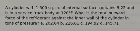 A cylinder with 1,500 sq. in. of internal surface contains R-22 and is in a service truck body at 120°F. What is the total outward force of the refrigerant against the inner wall of the cylinder in tons of pressure? a. 202.64 b. 226.61 c. 194.92 d. 145.71