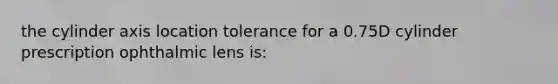 the cylinder axis location tolerance for a 0.75D cylinder prescription ophthalmic lens is: