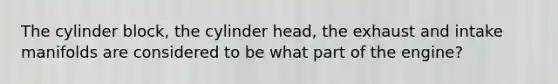 The cylinder block, the cylinder head, the exhaust and intake manifolds are considered to be what part of the engine?