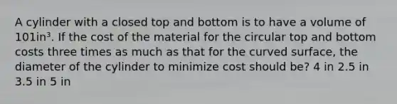 A cylinder with a closed top and bottom is to have a volume of 101in³. If the cost of the material for the circular top and bottom costs three times as much as that for the curved surface, the diameter of the cylinder to minimize cost should be? 4 in 2.5 in 3.5 in 5 in