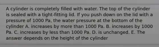 A cylinder is completely filled with water. The top of the cylinder is sealed with a tight-fitting lid. If you push down on the lid with a pressure of 1000 Pa, the water pressure at the bottom of the cylinder A. increases by more than 1000 Pa. B. increases by 1000 Pa. C. increases by less than 1000 Pa. D. is unchanged. E. The answer depends on the height of the cylinder