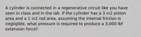 A cylinder is connected in a regenerative circuit like you have seen in class and in the lab. If the cylinder has a 3 in2 piston area and a 1 in2 rod area, assuming the internal friction is negligible, what pressure is required to produce a 3,000 lbf extension force?