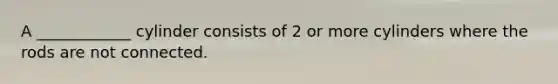 A ____________ cylinder consists of 2 or more cylinders where the rods are not connected.