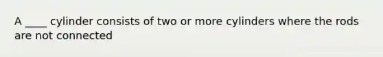 A ____ cylinder consists of two or more cylinders where the rods are not connected